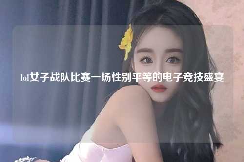 lol女子战队比赛一场性别平等的电子竞技盛宴