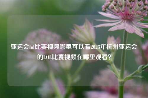 亚运会lol比赛视频哪里可以看2023年杭州亚运会的LOL比赛视频在哪里观看？