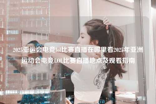 2025亚运会电竞lol比赛直播在哪里看2025年亚洲运动会电竞LOL比赛直播地点及观看指南
