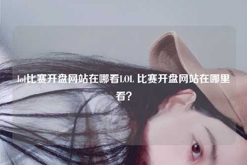 lol比赛开盘网站在哪看LOL 比赛开盘网站在哪里看？