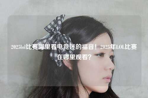 2025lol比赛哪里看电竞迷的福音！2025年LOL比赛在哪里观看？