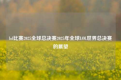 lol比赛2025全球总决赛2025年全球LOL世界总决赛的展望