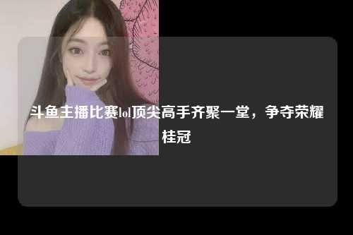 斗鱼主播比赛lol顶尖高手齐聚一堂，争夺荣耀桂冠