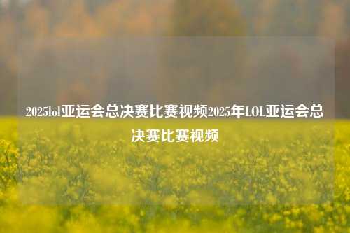 2025lol亚运会总决赛比赛视频2025年LOL亚运会总决赛比赛视频