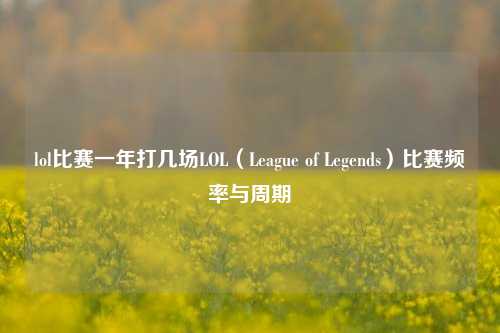 lol比赛一年打几场LOL（League of Legends）比赛频率与周期
