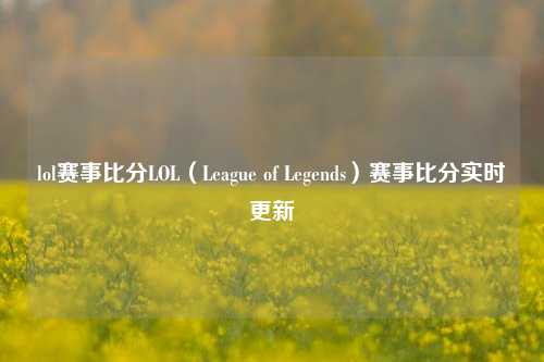 lol赛事比分LOL（League of Legends）赛事比分实时更新