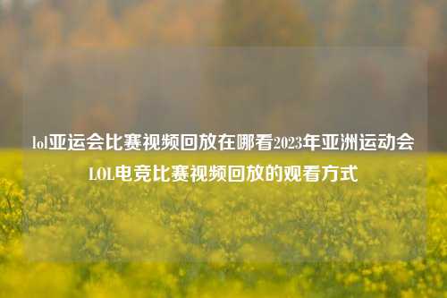 lol亚运会比赛视频回放在哪看2023年亚洲运动会LOL电竞比赛视频回放的观看方式
