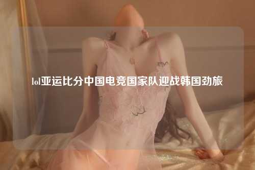 lol亚运比分中国电竞国家队迎战韩国劲旅