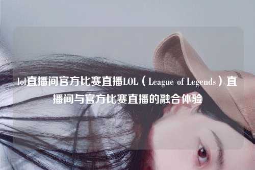 lol直播间官方比赛直播LOL（League of Legends）直播间与官方比赛直播的融合体验