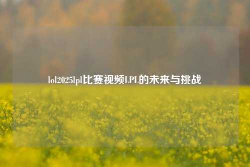 lol2025lpl比赛视频LPL的未来与挑战