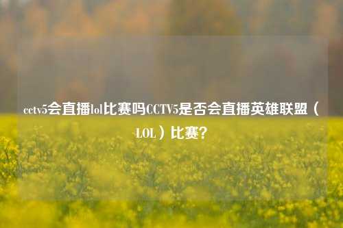 cctv5会直播lol比赛吗CCTV5是否会直播英雄联盟（LOL）比赛？
