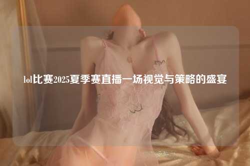 lol比赛2025夏季赛直播一场视觉与策略的盛宴