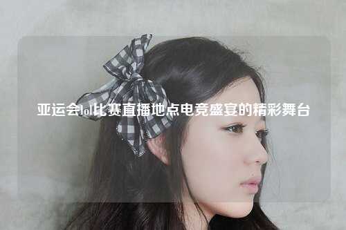 亚运会lol比赛直播地点电竞盛宴的精彩舞台