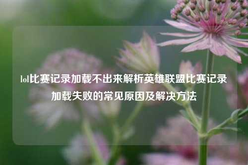 lol比赛记录加载不出来解析英雄联盟比赛记录加载失败的常见原因及解决方法