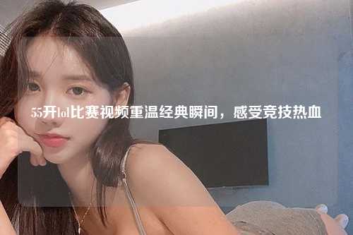 55开lol比赛视频重温经典瞬间，感受竞技热血