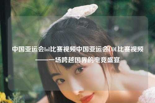 中国亚运会lol比赛视频中国亚运会LOL比赛视频——一场跨越国界的电竞盛宴