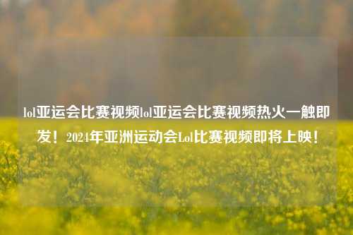 lol亚运会比赛视频lol亚运会比赛视频热火一触即发！2024年亚洲运动会Lol比赛视频即将上映！