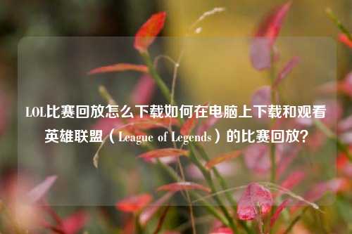 LOL比赛回放怎么下载如何在电脑上下载和观看英雄联盟（League of Legends）的比赛回放？
