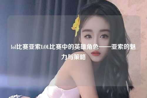 lol比赛亚索LOL比赛中的英雄角色——亚索的魅力与策略