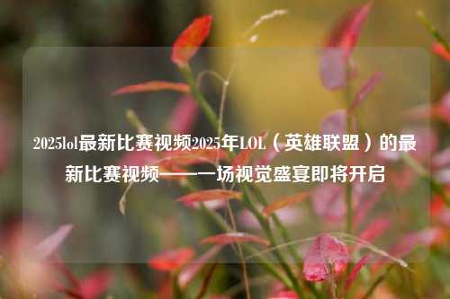 2025lol最新比赛视频2025年LOL（英雄联盟）的最新比赛视频——一场视觉盛宴即将开启