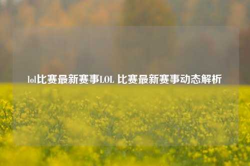 lol比赛最新赛事LOL 比赛最新赛事动态解析