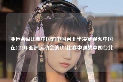 亚运会lol比赛中国对中国台北半决赛视频中国在2023年亚洲运动会的LOL比赛中迎战中国台北