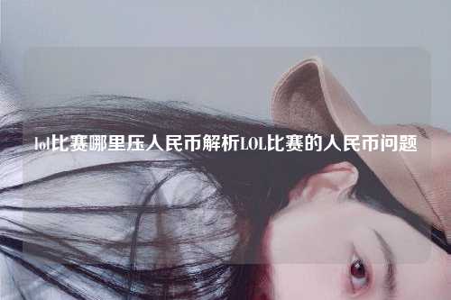 lol比赛哪里压人民币解析LOL比赛的人民币问题