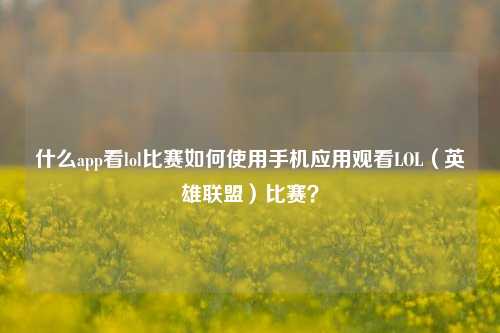 什么app看lol比赛如何使用手机应用观看LOL（英雄联盟）比赛？