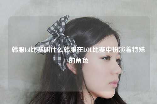 韩服lol比赛叫什么韩服在LOL比赛中扮演着特殊的角色