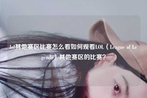 lol其他赛区比赛怎么看如何观看LOL（League of Legends）其他赛区的比赛？
