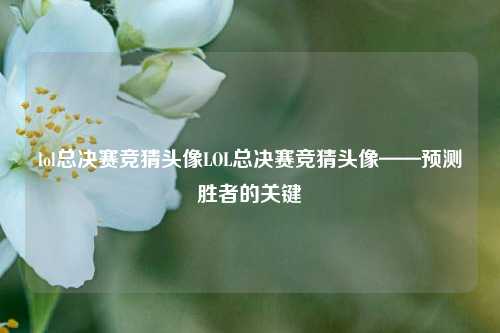 lol总决赛竞猜头像LOL总决赛竞猜头像——预测胜者的关键