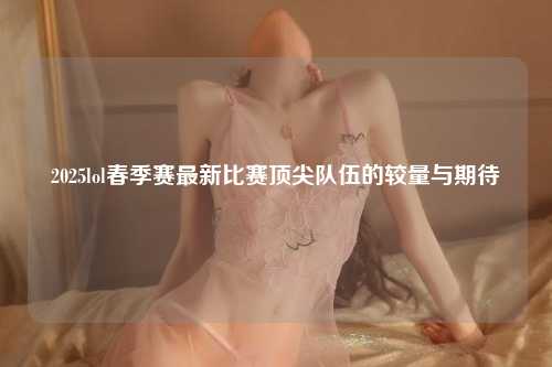 2025lol春季赛最新比赛顶尖队伍的较量与期待