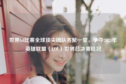 世界lol比赛全球顶尖团队齐聚一堂，争夺2023年英雄联盟（LOL）世界总决赛桂冠