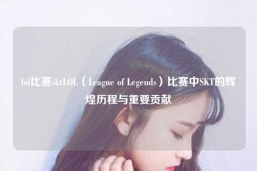 lol比赛sktLOL（League of Legends）比赛中SKT的辉煌历程与重要贡献