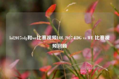 lol2017edg和we比赛视频LOL 2017 EDG vs WE 比赛视频回顾