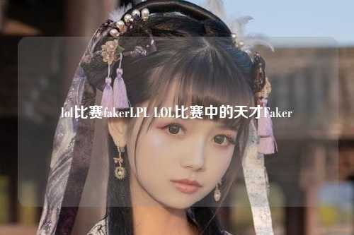 lol比赛fakerLPL LOL比赛中的天才Faker