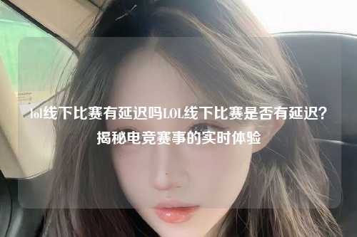 lol线下比赛有延迟吗LOL线下比赛是否有延迟？揭秘电竞赛事的实时体验