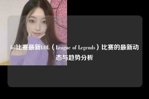 lol比赛最新LOL（League of Legends）比赛的最新动态与趋势分析