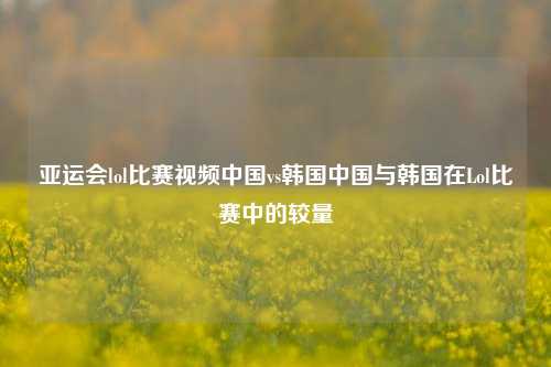 亚运会lol比赛视频中国vs韩国中国与韩国在Lol比赛中的较量