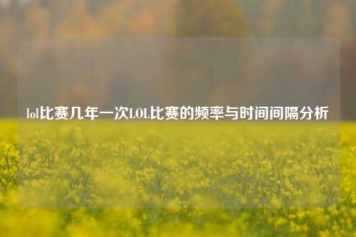 lol比赛几年一次LOL比赛的频率与时间间隔分析