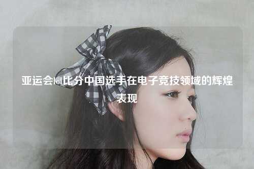 亚运会lol比分中国选手在电子竞技领域的辉煌表现