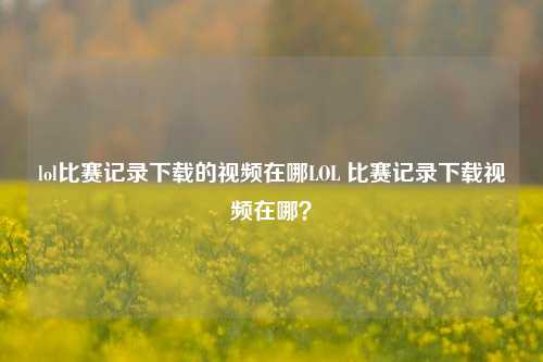 lol比赛记录下载的视频在哪LOL 比赛记录下载视频在哪？