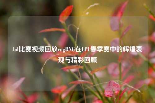 lol比赛视频回放rngRNG在LPL春季赛中的辉煌表现与精彩回顾