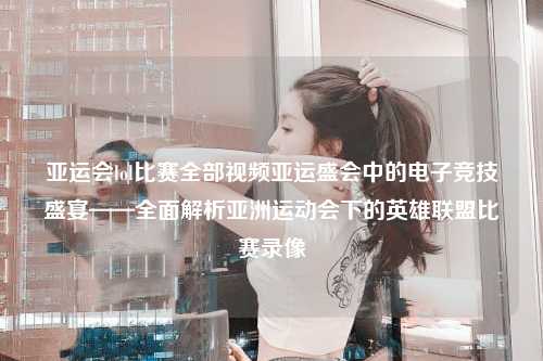 亚运会lol比赛全部视频亚运盛会中的电子竞技盛宴——全面解析亚洲运动会下的英雄联盟比赛录像
