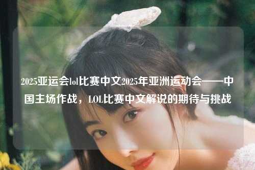 2025亚运会lol比赛中文2025年亚洲运动会——中国主场作战，LOL比赛中文解说的期待与挑战