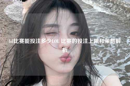 lol比赛能投注多少LOL 比赛的投注上限和策略解析