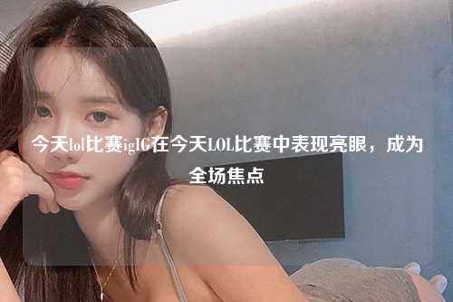 今天lol比赛igIG在今天LOL比赛中表现亮眼，成为全场焦点