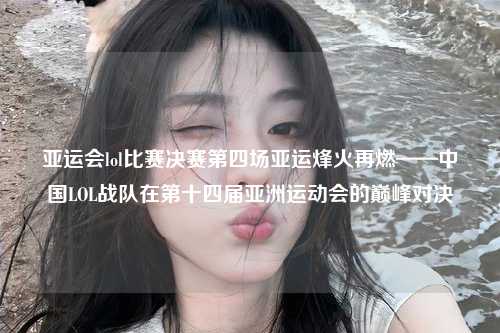 亚运会lol比赛决赛第四场亚运烽火再燃——中国LOL战队在第十四届亚洲运动会的巅峰对决