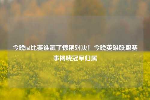 今晚lol比赛谁赢了惊艳对决！今晚英雄联盟赛事揭晓冠军归属
