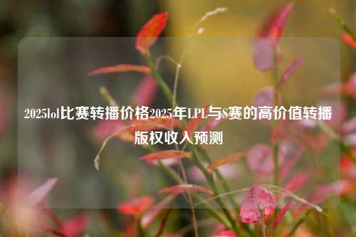 2025lol比赛转播价格2025年LPL与S赛的高价值转播版权收入预测